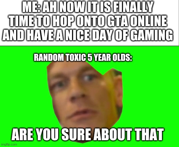 happens every time | ME: AH NOW IT IS FINALLY TIME TO HOP ONTO GTA ONLINE AND HAVE A NICE DAY OF GAMING; RANDOM TOXIC 5 YEAR OLDS:; ARE YOU SURE ABOUT THAT | image tagged in white bar,are you sure about that cena | made w/ Imgflip meme maker