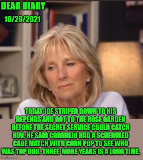 yep | DEAR DIARY; 10/29/2021; TODAY JOE STRIPED DOWN TO HIS DEPENDS AND GOT TO THE ROSE GARDEN BEFORE THE SECRET SERVICE COULD CATCH HIM. HE SAID CORNHLIO HAD A SCHEDULED CAGE MATCH WITH CORN POP TO SEE WHO WAS TOP DOG. THREE  MORE YEARS IS A LONG TIME. | image tagged in joe biden | made w/ Imgflip meme maker