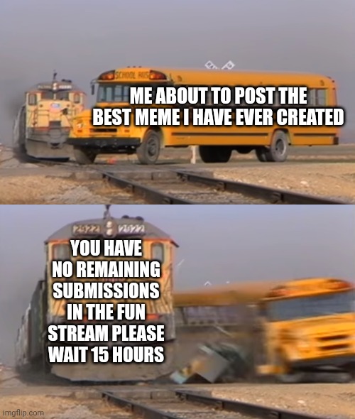 A train hitting a school bus | ME ABOUT TO POST THE BEST MEME I HAVE EVER CREATED; YOU HAVE NO REMAINING SUBMISSIONS IN THE FUN STREAM PLEASE WAIT 15 HOURS | image tagged in a train hitting a school bus | made w/ Imgflip meme maker