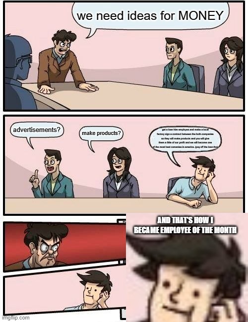 Boardroom Meeting Suggestion Meme | we need ideas for MONEY; advertisements? make products? get a loan hire employes and make a local factory sign a contract between the both companies so they will make products and you will give them a little of our profit and we will become one of the most best comanies in america. (pay off the loan tho); AND THAT'S HOW I BECAME EMPLOYEE OF THE MONTH | image tagged in memes,boardroom meeting suggestion | made w/ Imgflip meme maker