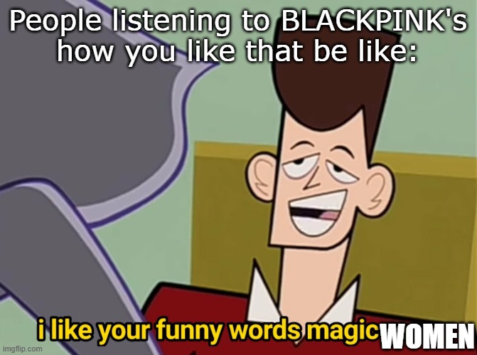 I like your funny words magic man | People listening to BLACKPINK's how you like that be like:; WOMEN | image tagged in i like your funny words magic man | made w/ Imgflip meme maker