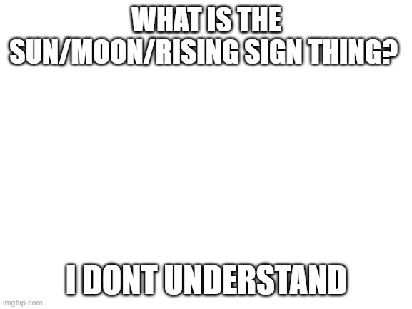 plz help | WHAT IS THE SUN/MOON/RISING SIGN THING? I DONT UNDERSTAND | image tagged in blank white template | made w/ Imgflip meme maker