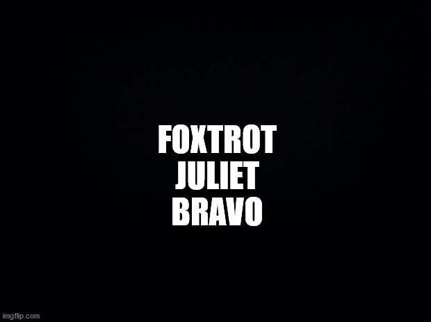 Foxtrot Juliet Bravo | FOXTROT
JULIET
BRAVO | image tagged in black background,fjb,foxtrot,juliet,bravo | made w/ Imgflip meme maker