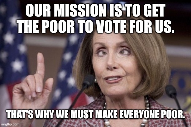 The real goal. | OUR MISSION IS TO GET THE POOR TO VOTE FOR US. THAT'S WHY WE MUST MAKE EVERYONE POOR. | image tagged in nancy pelosi | made w/ Imgflip meme maker