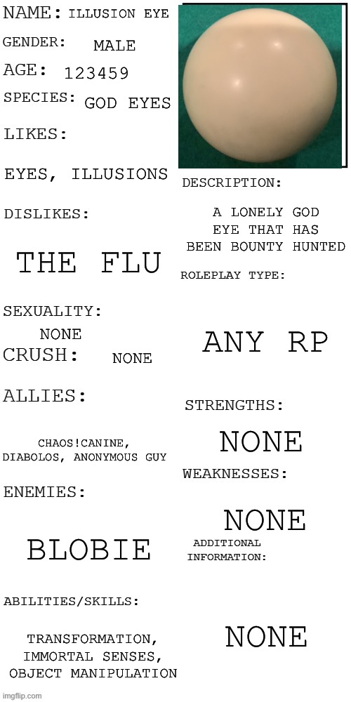 There’s no provided image. This image is his general appearance | ILLUSION EYE; MALE; 123459; GOD EYES; EYES, ILLUSIONS; A LONELY GOD EYE THAT HAS BEEN BOUNTY HUNTED; THE FLU; ANY RP; NONE; NONE; NONE; CHAOS!CANINE, DIABOLOS, ANONYMOUS GUY; NONE; BLOBIE; NONE; TRANSFORMATION, IMMORTAL SENSES, OBJECT MANIPULATION | image tagged in updated roleplay oc showcase | made w/ Imgflip meme maker