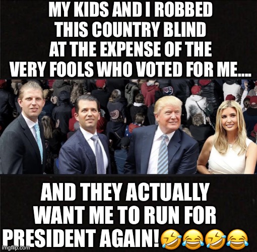 Forever Grifters! | MY KIDS AND I ROBBED THIS COUNTRY BLIND AT THE EXPENSE OF THE VERY FOOLS WHO VOTED FOR ME…. AND THEY ACTUALLY WANT ME TO RUN FOR PRESIDENT AGAIN!🤣😂🤣😂 | image tagged in grifters,donald trump,eric trump,donald trump jr,ivanka trump,trump supporters | made w/ Imgflip meme maker