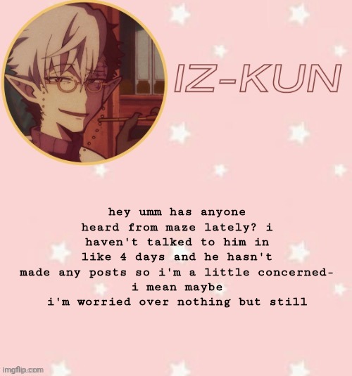 iz-kun's tsuchigomori temp (thank u suga) | hey umm has anyone heard from maze lately? i haven't talked to him in like 4 days and he hasn't made any posts so i'm a little concerned-
i mean maybe i'm worried over nothing but still | image tagged in iz-kun's tsuchigomori temp thank u suga | made w/ Imgflip meme maker
