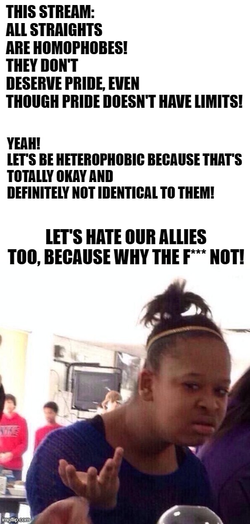 >:( | THIS STREAM: 
ALL STRAIGHTS ARE HOMOPHOBES! THEY DON'T DESERVE PRIDE, EVEN THOUGH PRIDE DOESN'T HAVE LIMITS! YEAH!
LET'S BE HETEROPHOBIC BECAUSE THAT'S TOTALLY OKAY AND DEFINITELY NOT IDENTICAL TO THEM! LET'S HATE OUR ALLIES TOO, BECAUSE WHY THE F*** NOT! | image tagged in memes,black girl wat | made w/ Imgflip meme maker