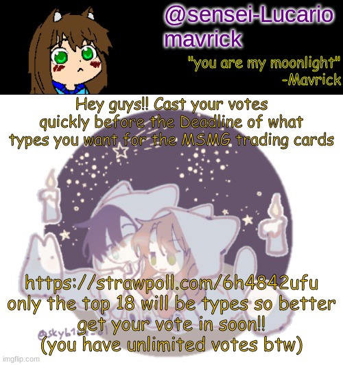 Okay- not UNLIMITED but I mean you can vote for as many options as you like (make sure you | Hey guys!! Cast your votes quickly before the Deadline of what types you want for the MSMG trading cards; https://strawpoll.com/6h4842ufu

only the top 18 will be types so better get your vote in soon!! (you have unlimited votes btw) | image tagged in mavricks moonlight temp | made w/ Imgflip meme maker