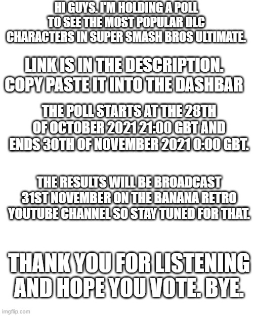 Just a vote pls :) | HI GUYS. I'M HOLDING A POLL TO SEE THE MOST POPULAR DLC CHARACTERS IN SUPER SMASH BROS ULTIMATE. LINK IS IN THE DESCRIPTION. COPY PASTE IT INTO THE DASHBAR; THE POLL STARTS AT THE 28TH OF OCTOBER 2021 21:00 GBT AND ENDS 30TH OF NOVEMBER 2021 0:00 GBT. THE RESULTS WILL BE BROADCAST 31ST NOVEMBER ON THE BANANA RETRO YOUTUBE CHANNEL SO STAY TUNED FOR THAT. THANK YOU FOR LISTENING AND HOPE YOU VOTE. BYE. | image tagged in polls | made w/ Imgflip meme maker