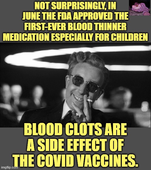 Till now blood clots in children were so rare, no company thought it worthwhile to manufacture a blood thinner for kids. | NOT SURPRISINGLY, IN JUNE THE FDA APPROVED THE FIRST-EVER BLOOD THINNER MEDICATION ESPECIALLY FOR CHILDREN; BLOOD CLOTS ARE A SIDE EFFECT OF THE COVID VACCINES. | image tagged in doctor strangelove says | made w/ Imgflip meme maker