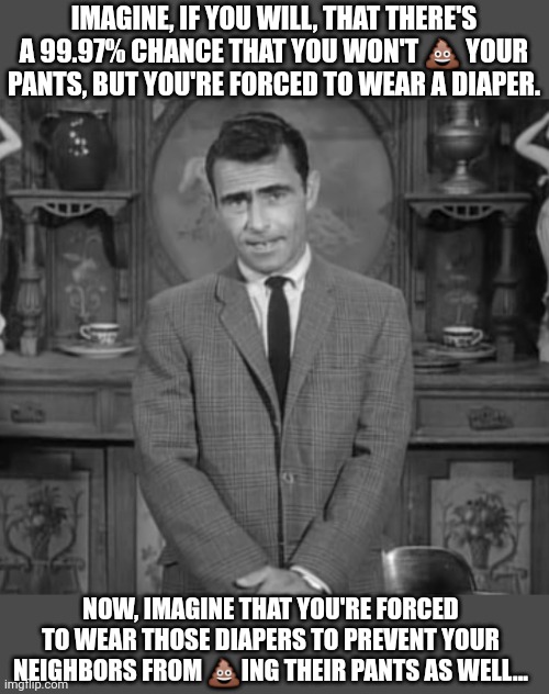 The Twilight Zone | IMAGINE, IF YOU WILL, THAT THERE'S A 99.97% CHANCE THAT YOU WON'T 💩 YOUR PANTS, BUT YOU'RE FORCED TO WEAR A DIAPER. NOW, IMAGINE THAT YOU'RE FORCED TO WEAR THOSE DIAPERS TO PREVENT YOUR NEIGHBORS FROM 💩ING THEIR PANTS AS WELL... | image tagged in rod serling twilight zone,creepy joe biden,why do you always wear that mask,sheeple | made w/ Imgflip meme maker