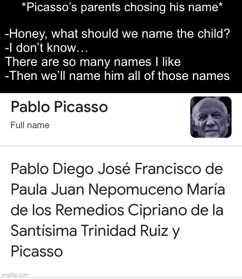 How? |  *Picasso’s parents chosing his name*; -Honey, what should we name the child?
-I don’t know… There are so many names I like
-Then we’ll name him all of those names | image tagged in picasso,memes | made w/ Imgflip meme maker