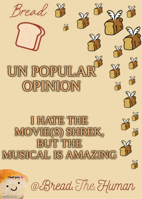 .-. | UN POPULAR OPINION; I HATE THE MOVIE(S) SHREK, BUT THE MUSICAL IS AMAZING | image tagged in bread's bread template | made w/ Imgflip meme maker