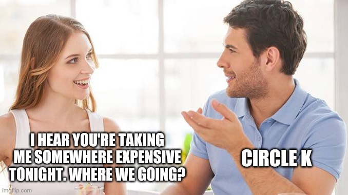 Might even fill up. | CIRCLE K; I HEAR YOU'RE TAKING ME SOMEWHERE EXPENSIVE TONIGHT. WHERE WE GOING? | image tagged in memes | made w/ Imgflip meme maker