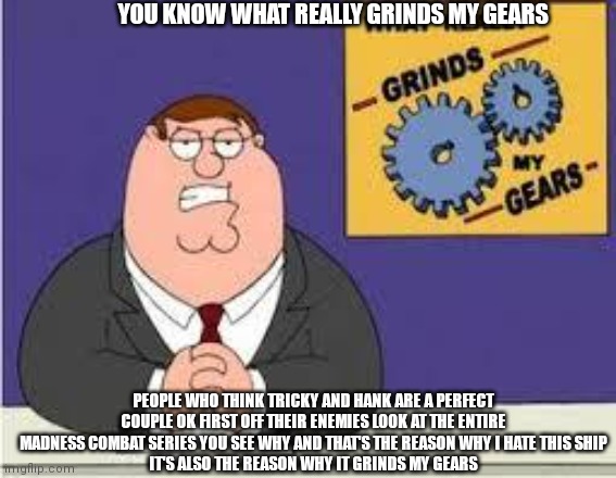 You know what really grinds my gears | YOU KNOW WHAT REALLY GRINDS MY GEARS; PEOPLE WHO THINK TRICKY AND HANK ARE A PERFECT COUPLE OK FIRST OFF THEIR ENEMIES LOOK AT THE ENTIRE MADNESS COMBAT SERIES YOU SEE WHY AND THAT'S THE REASON WHY I HATE THIS SHIP
IT'S ALSO THE REASON WHY IT GRINDS MY GEARS | image tagged in you know what really grinds my gears | made w/ Imgflip meme maker