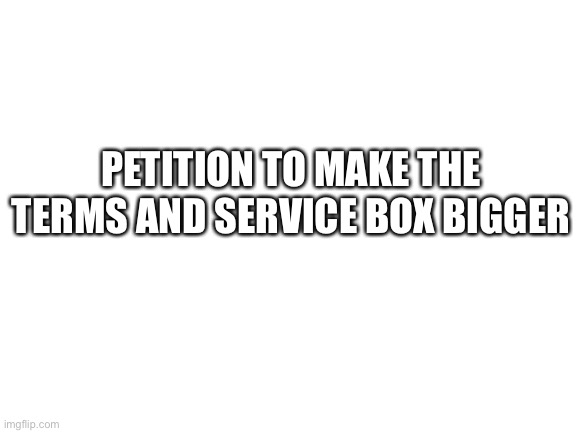 Its too small | PETITION TO MAKE THE TERMS AND SERVICE BOX BIGGER | image tagged in blank white template | made w/ Imgflip meme maker