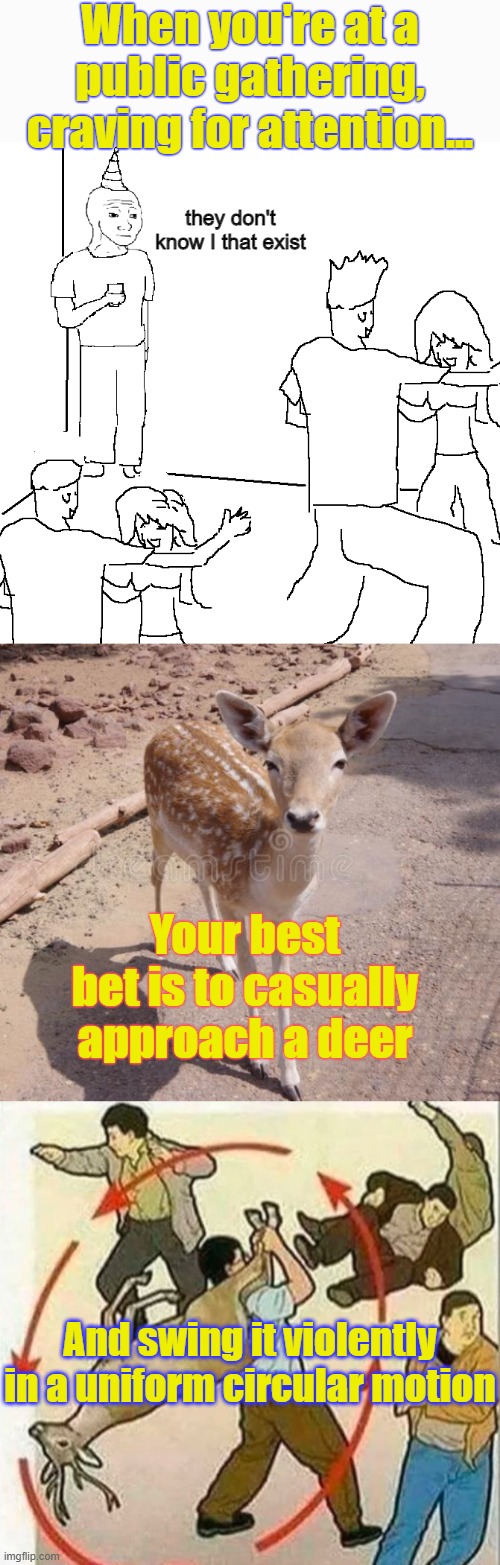 . | When you're at a public gathering, craving for attention... they don't know I that exist; Your best bet is to casually approach a deer; And swing it violently in a uniform circular motion | made w/ Imgflip meme maker