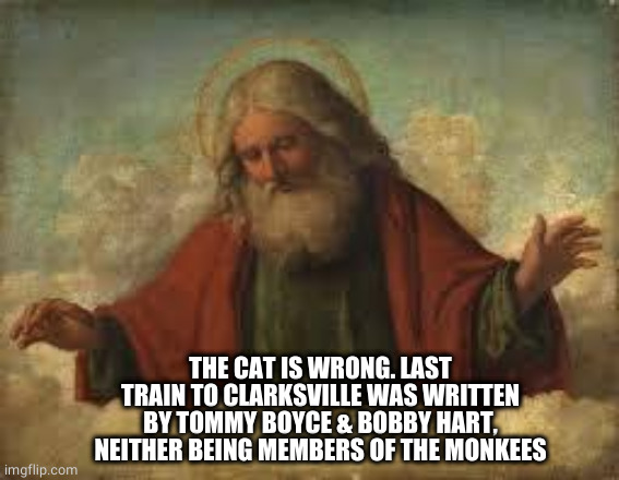god | THE CAT IS WRONG. LAST TRAIN TO CLARKSVILLE WAS WRITTEN BY TOMMY BOYCE & BOBBY HART, NEITHER BEING MEMBERS OF THE MONKEES | image tagged in god | made w/ Imgflip meme maker