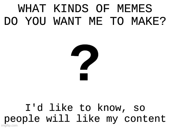 Seriously, tell me in the comments! I'd love to hear what you guys like | WHAT KINDS OF MEMES DO YOU WANT ME TO MAKE? ? I'd like to know, so people will like my content | image tagged in blank white template,blank,template,white,oh wow are you actually reading these tags | made w/ Imgflip meme maker