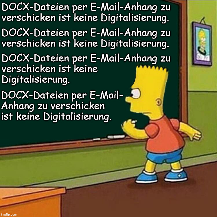 Bart Simpson writing on chalkboard | DOCX-Dateien per E-Mail-Anhang zu
verschicken ist keine Digitalisierung. DOCX-Dateien per E-Mail-Anhang zu
verschicken ist keine Digitalisierung. DOCX-Dateien per E-Mail-Anhang zu
verschicken ist keine
Digitalisierung. DOCX-Dateien per E-Mail-
Anhang zu verschicken
ist keine Digitalisierung. | image tagged in bart simpson writing on chalkboard | made w/ Imgflip meme maker