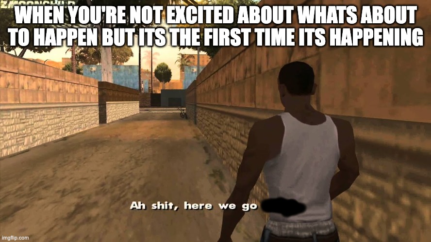 ah shit here we go | WHEN YOU'RE NOT EXCITED ABOUT WHATS ABOUT TO HAPPEN BUT ITS THE FIRST TIME ITS HAPPENING | image tagged in ah shit here we go again | made w/ Imgflip meme maker