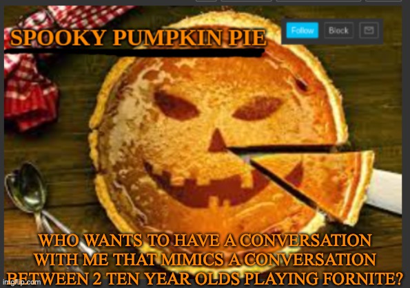 spooky pumpkin pie | WHO WANTS TO HAVE A CONVERSATION WITH ME THAT MIMICS A CONVERSATION BETWEEN 2 TEN YEAR OLDS PLAYING FORNITE? | image tagged in spooky pumpkin pie | made w/ Imgflip meme maker