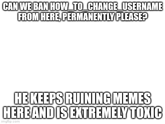 Proof in comments | CAN WE BAN HOW_TO_CHANGE_USERNAME FROM HERE, PERMANENTLY PLEASE? HE KEEPS RUINING MEMES HERE AND IS EXTREMELY TOXIC | image tagged in blank white template | made w/ Imgflip meme maker