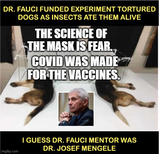 Fauci torturing dogs | THE SCIENCE OF THE MASK IS FEAR. COVID WAS MADE FOR THE VACCINES. | image tagged in fauci torturing dogs | made w/ Imgflip meme maker