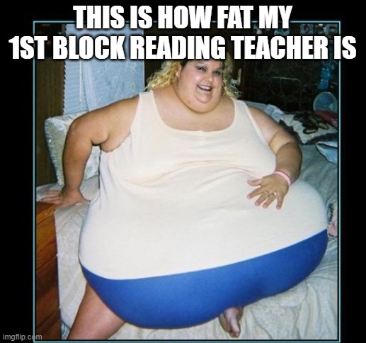 my reading teaher be like | THIS IS HOW FAT MY 1ST BLOCK READING TEACHER IS | image tagged in random | made w/ Imgflip meme maker