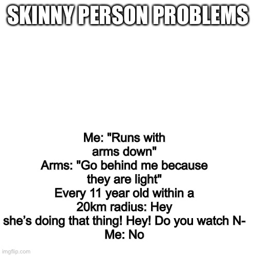 Blank Transparent Square | Me: "Runs with arms down"
Arms: "Go behind me because they are light"
Every 11 year old within a 20km radius: Hey she’s doing that thing! Hey! Do you watch N-
Me: No; SKINNY PERSON PROBLEMS | image tagged in memes,blank transparent square | made w/ Imgflip meme maker