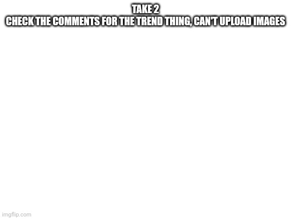 You'll see what I mean | TAKE 2

CHECK THE COMMENTS FOR THE TREND THING, CAN'T UPLOAD IMAGES | image tagged in blank white template | made w/ Imgflip meme maker