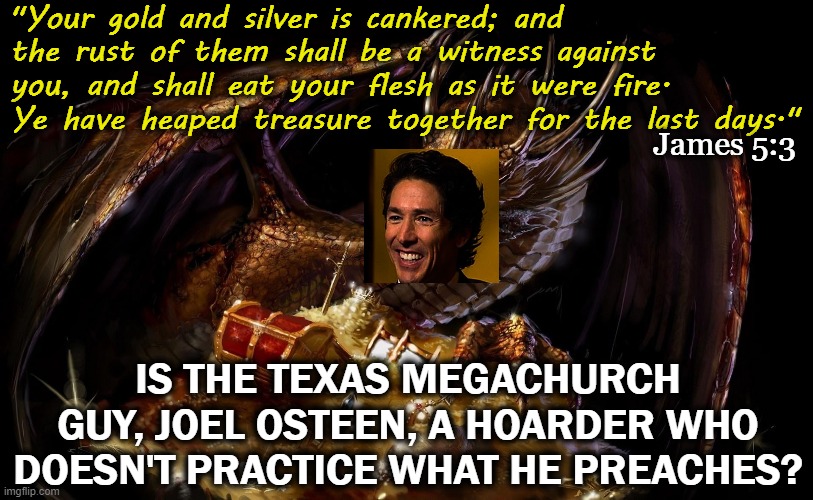 Maybe "Smaug" Osteen is the world's smartest grifter | "Your gold and silver is cankered; and the rust of them shall be a witness against you, and shall eat your flesh as it were fire. Ye have heaped treasure together for the last days."; James 5:3; IS THE TEXAS MEGACHURCH GUY, JOEL OSTEEN, A HOARDER WHO DOESN'T PRACTICE WHAT HE PREACHES? | image tagged in joel osteen,televangelist,hoarders,smaug,greed | made w/ Imgflip meme maker