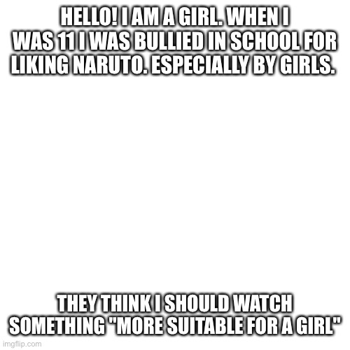 Blank Transparent Square Meme | HELLO! I AM A GIRL. WHEN I WAS 11 I WAS BULLIED IN SCHOOL FOR LIKING NARUTO. ESPECIALLY BY GIRLS. THEY THINK I SHOULD WATCH SOMETHING "MORE SUITABLE FOR A GIRL" | image tagged in memes,blank transparent square | made w/ Imgflip meme maker