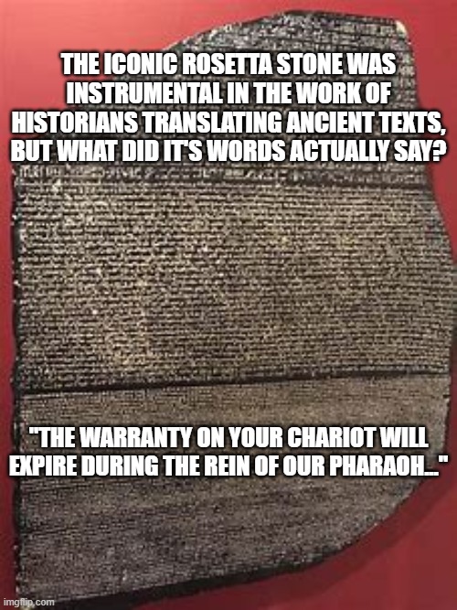Rosetta Stone Translation |  THE ICONIC ROSETTA STONE WAS INSTRUMENTAL IN THE WORK OF HISTORIANS TRANSLATING ANCIENT TEXTS, BUT WHAT DID IT'S WORDS ACTUALLY SAY? "THE WARRANTY ON YOUR CHARIOT WILL EXPIRE DURING THE REIN OF OUR PHARAOH..." | image tagged in weird science | made w/ Imgflip meme maker