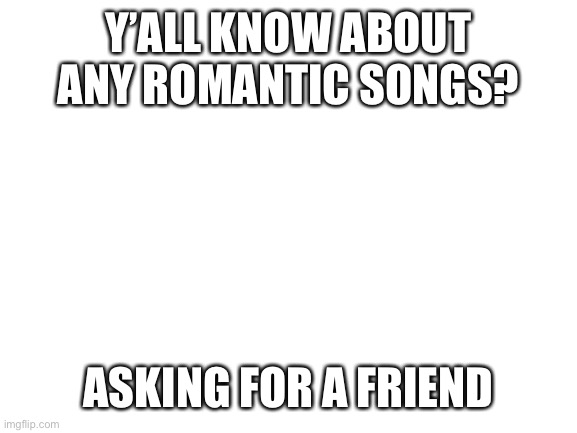 “My friend” has a gf and is looking for some romantic music. | Y’ALL KNOW ABOUT ANY ROMANTIC SONGS? ASKING FOR A FRIEND | image tagged in blank white template,music,romance | made w/ Imgflip meme maker