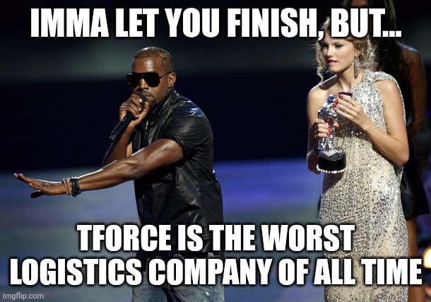 Kanye West Taylor Swift | IMMA LET YOU FINISH, BUT... TFORCE IS THE WORST LOGISTICS COMPANY OF ALL TIME | image tagged in kanye west taylor swift | made w/ Imgflip meme maker