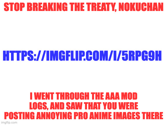 The. | STOP BREAKING THE TREATY, NOKUCHAN; HTTPS://IMGFLIP.COM/I/5RPG9H; I WENT THROUGH THE AAA MOD LOGS, AND SAW THAT YOU WERE POSTING ANNOYING PRO ANIME IMAGES THERE | image tagged in blank white template | made w/ Imgflip meme maker