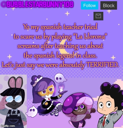 Bubblestarbunny108 purple template | Yo my spanish teacher tried to scare us by playing "La Llorona" screams after teaching us about the spanish legend in class. Let's just say we were absoutely TERRIFIED. | image tagged in bubblestarbunny108 purple template | made w/ Imgflip meme maker