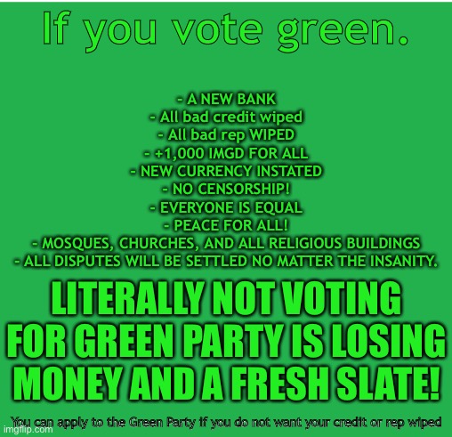 Green Screen | If you vote green. - A NEW BANK
- All bad credit wiped
- All bad rep WIPED
- +1,000 IMGD FOR ALL
- NEW CURRENCY INSTATED
- NO CENSORSHIP!
- EVERYONE IS EQUAL
- PEACE FOR ALL!
- MOSQUES, CHURCHES, AND ALL RELIGIOUS BUILDINGS
- ALL DISPUTES WILL BE SETTLED NO MATTER THE INSANITY. LITERALLY NOT VOTING FOR GREEN PARTY IS LOSING MONEY AND A FRESH SLATE! You can apply to the Green Party if you do not want your credit or rep wiped | image tagged in green screen | made w/ Imgflip meme maker