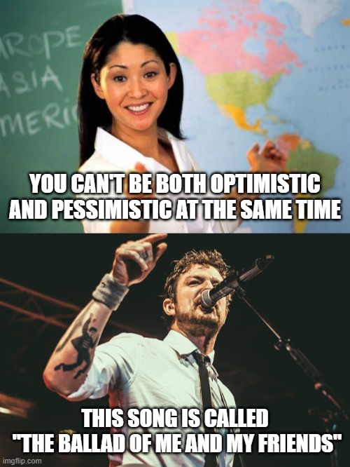 Frank Turner Optimistic and Pessimistic, Ballad of Me and My Friends | YOU CAN'T BE BOTH OPTIMISTIC AND PESSIMISTIC AT THE SAME TIME; THIS SONG IS CALLED 
"THE BALLAD OF ME AND MY FRIENDS" | image tagged in unhelpful high school teacher,frank turner,mental health,mental illness,friends,music | made w/ Imgflip meme maker