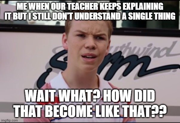 You Guys are Getting Paid | ME WHEN OUR TEACHER KEEPS EXPLAINING IT BUT I STILL DON'T UNDERSTAND A SINGLE THING; WAIT WHAT? HOW DID THAT BECOME LIKE THAT?? | image tagged in you guys are getting paid | made w/ Imgflip meme maker