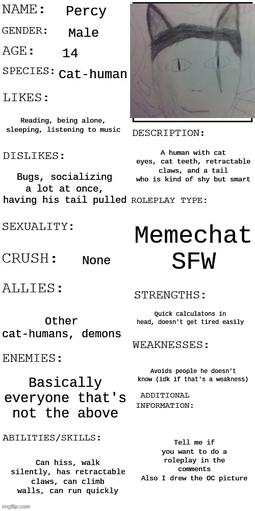 Roleplay here | Percy; Male; 14; Cat-human; Reading, being alone, sleeping, listening to music; A human with cat eyes, cat teeth, retractable claws, and a tail who is kind of shy but smart; Bugs, socializing a lot at once, having his tail pulled; Memechat SFW; None; Quick calculatons in head, doesn't get tired easily; Other cat-humans, demons; Avoids people he doesn't know (idk if that's a weakness); Basically everyone that's not the above; Tell me if you want to do a roleplay in the comments
Also I drew the OC picture; Can hiss, walk silently, has retractable claws, can climb walls, can run quickly | image tagged in updated roleplay oc showcase,roleplaying | made w/ Imgflip meme maker