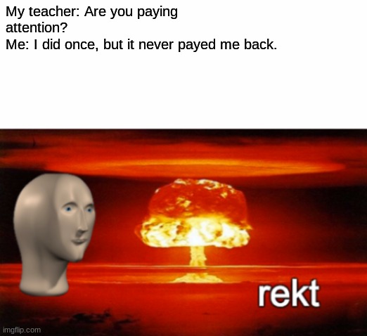 rekt w/text | My teacher: Are you paying attention? 
Me: I did once, but it never payed me back. | image tagged in rekt w/text | made w/ Imgflip meme maker