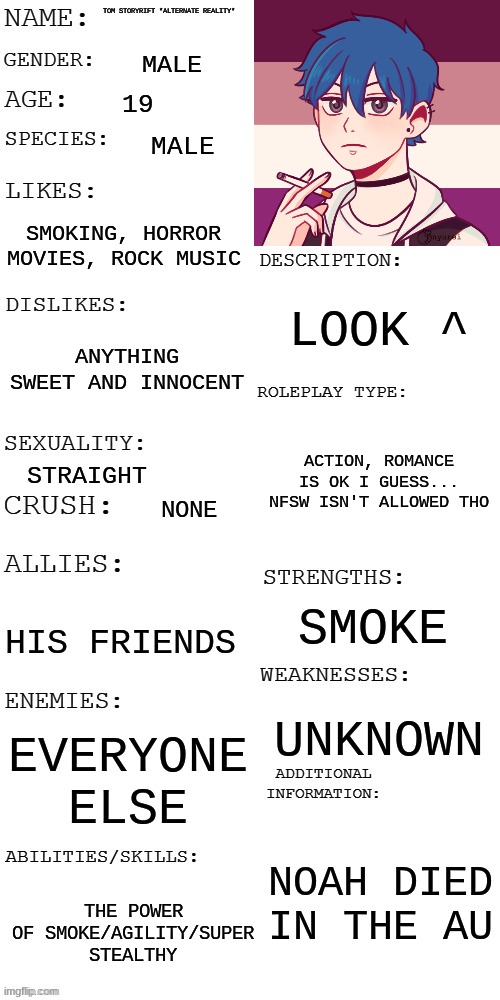 RP with Alternate Reality Tom? | TOM STORYRIFT *ALTERNATE REALITY*; MALE; 19; MALE; SMOKING, HORROR MOVIES, ROCK MUSIC; LOOK ^; ANYTHING SWEET AND INNOCENT; ACTION, ROMANCE IS OK I GUESS... NFSW ISN'T ALLOWED THO; STRAIGHT; NONE; SMOKE; HIS FRIENDS; UNKNOWN; EVERYONE ELSE; NOAH DIED IN THE AU; THE POWER OF SMOKE/AGILITY/SUPER STEALTHY | image tagged in updated roleplay oc showcase,alternate reality,tom storyrift | made w/ Imgflip meme maker