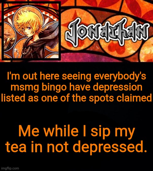 I'm out here seeing everybody's msmg bingo have depression listed as one of the spots claimed; Me while I sip my tea in not depressed. | image tagged in jonathan's dive into the heart template | made w/ Imgflip meme maker