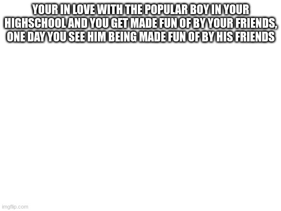 Blank White Template | YOUR IN LOVE WITH THE POPULAR BOY IN YOUR HIGHSCHOOL AND YOU GET MADE FUN OF BY YOUR FRIENDS, ONE DAY YOU SEE HIM BEING MADE FUN OF BY HIS FRIENDS | image tagged in blank white template | made w/ Imgflip meme maker