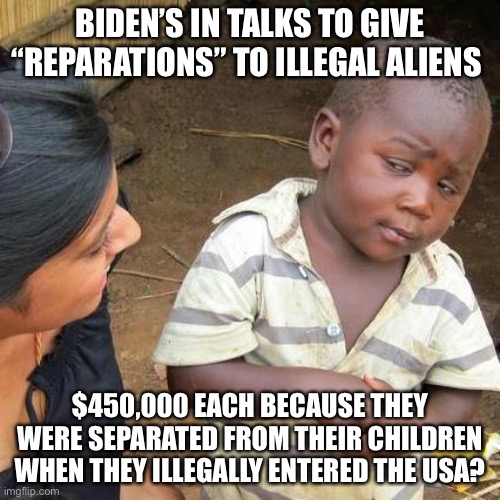 Biden’s in talks to give $450,000 in “reparations” to illegal aliens! | BIDEN’S IN TALKS TO GIVE “REPARATIONS” TO ILLEGAL ALIENS; $450,000 EACH BECAUSE THEY WERE SEPARATED FROM THEIR CHILDREN WHEN THEY ILLEGALLY ENTERED THE USA? | image tagged in memes,third world skeptical kid,political meme,illegal aliens reparations,biden brain damage,biden dementia | made w/ Imgflip meme maker