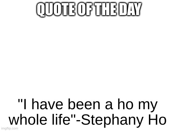 She is a ho | QUOTE OF THE DAY; "I have been a ho my whole life"-Stephany Ho | image tagged in blank white template | made w/ Imgflip meme maker