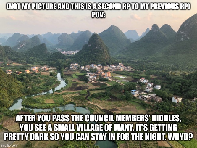 (NOT MY PICTURE AND THIS IS A SECOND RP TO MY PREVIOUS RP)
POV:; AFTER YOU PASS THE COUNCIL MEMBERS’ RIDDLES, YOU SEE A SMALL VILLAGE OF MANY. IT’S GETTING PRETTY DARK SO YOU CAN STAY IN FOR THE NIGHT. WDYD? | made w/ Imgflip meme maker